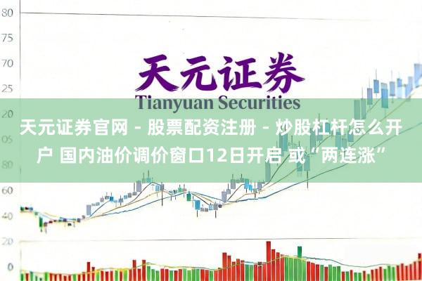 天元证券官网 - 股票配资注册 - 炒股杠杆怎么开户 国内油价调价窗口12日开启 或“两连涨”