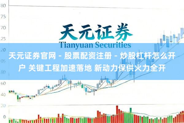 天元证券官网 - 股票配资注册 - 炒股杠杆怎么开户 关键工程加速落地 新动力保供火力全开