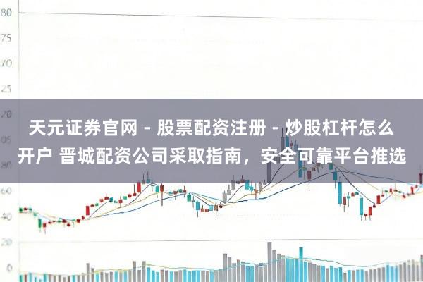 天元证券官网 - 股票配资注册 - 炒股杠杆怎么开户 晋城配资公司采取指南，安全可靠平台推选