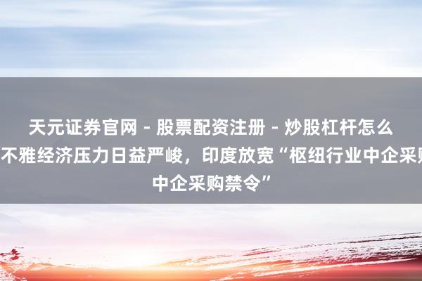 天元证券官网 - 股票配资注册 - 炒股杠杆怎么开户 宏不雅经济压力日益严峻，印度放宽“枢纽行业中企采购禁令”