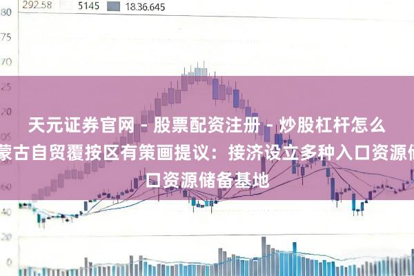 天元证券官网 - 股票配资注册 - 炒股杠杆怎么开户 内蒙古自贸覆按区有策画提议：接济设立多种入口资源储备基地