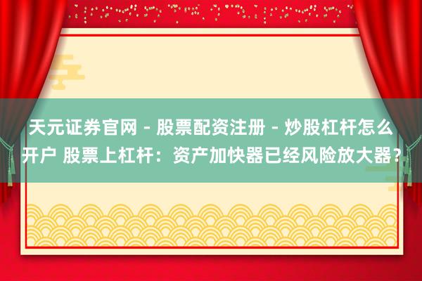 天元证券官网 - 股票配资注册 - 炒股杠杆怎么开户 股票上杠杆：资产加快器已经风险放大器？