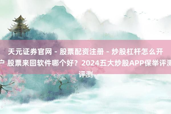 天元证券官网 - 股票配资注册 - 炒股杠杆怎么开户 股票来回软件哪个好？2024五大炒股APP保举评测