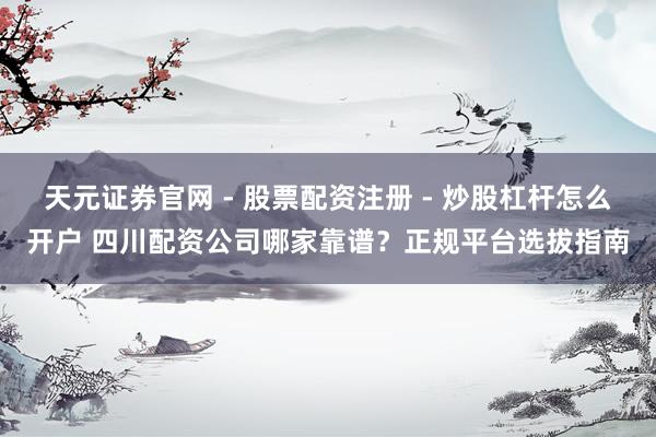 天元证券官网 - 股票配资注册 - 炒股杠杆怎么开户 四川配资公司哪家靠谱？正规平台选拔指南
