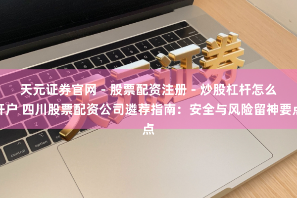 天元证券官网 - 股票配资注册 - 炒股杠杆怎么开户 四川股票配资公司遴荐指南：安全与风险留神要点