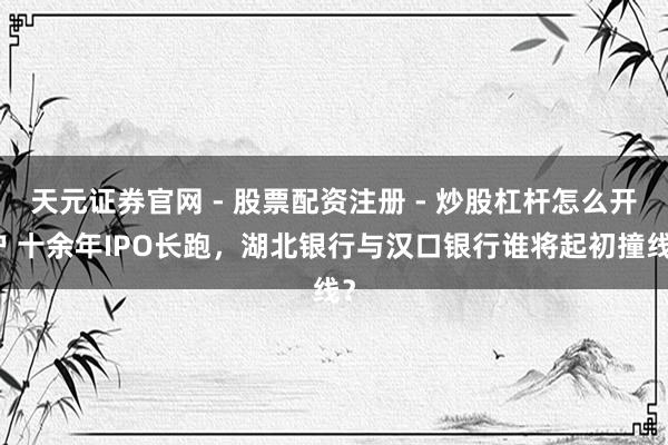 天元证券官网 - 股票配资注册 - 炒股杠杆怎么开户 十余年IPO长跑，湖北银行与汉口银行谁将起初撞线？