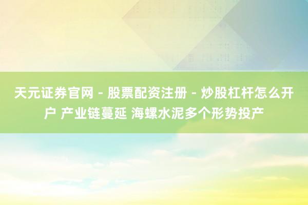 天元证券官网 - 股票配资注册 - 炒股杠杆怎么开户 产业链蔓延 海螺水泥多个形势投产