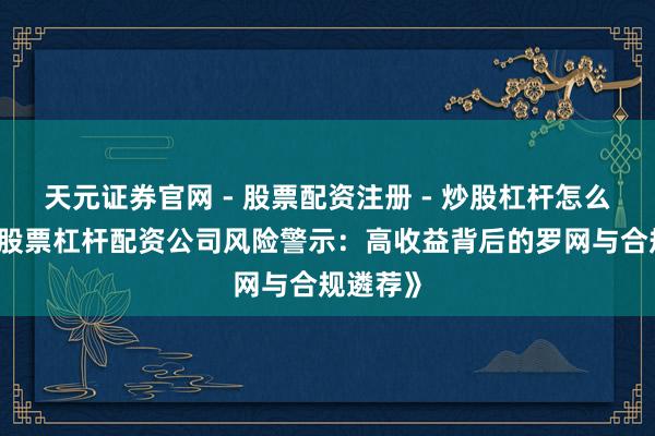天元证券官网 - 股票配资注册 - 炒股杠杆怎么开户 《股票杠杆配资公司风险警示：高收益背后的罗网与合规遴荐》