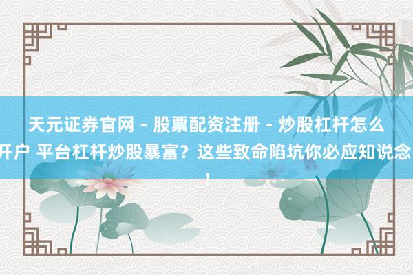 天元证券官网 - 股票配资注册 - 炒股杠杆怎么开户 平台杠杆炒股暴富？这些致命陷坑你必应知说念！