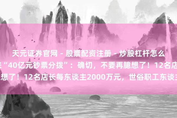 天元证券官网 - 股票配资注册 - 炒股杠杆怎么开户 于东来恢复胖东来“40亿元钞票分拨”：确切，不要再臆想了！12名店长每东谈主2000万元，世俗职工东谈主均20万元