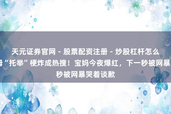 天元证券官网 - 股票配资注册 - 炒股杠杆怎么开户 山姆“托举”梗炸成热搜！宝妈今夜爆红，下一秒被网暴哭着谈歉