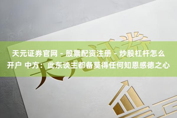 天元证券官网 - 股票配资注册 - 炒股杠杆怎么开户 中方：此东谈主都备莫得任何知恩感德之心
