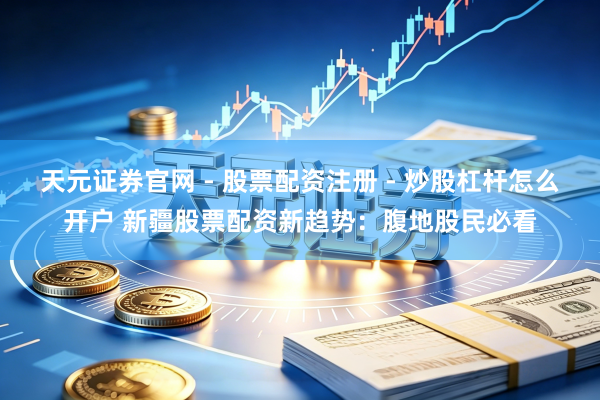 天元证券官网 - 股票配资注册 - 炒股杠杆怎么开户 新疆股票配资新趋势：腹地股民必看
