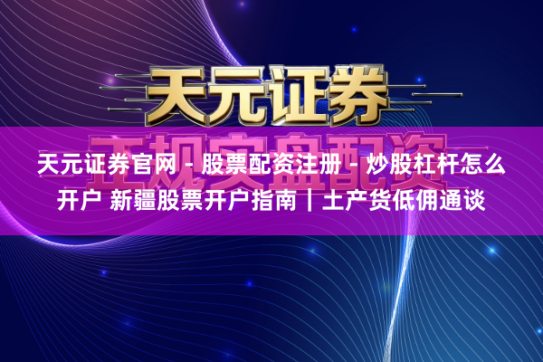 天元证券官网 - 股票配资注册 - 炒股杠杆怎么开户 新疆股票开户指南｜土产货低佣通谈
