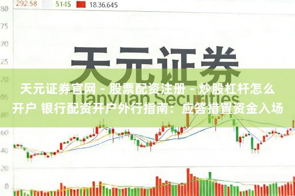 天元证券官网 - 股票配资注册 - 炒股杠杆怎么开户 银行配资开户外行指南：应答措置资金入场