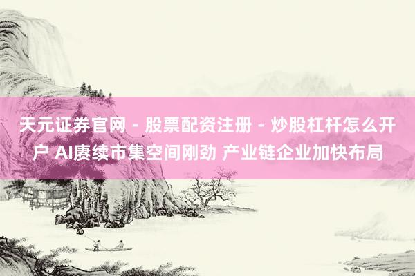 天元证券官网 - 股票配资注册 - 炒股杠杆怎么开户 AI赓续市集空间刚劲 产业链企业加快布局