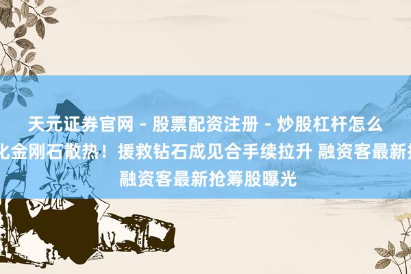 天元证券官网 - 股票配资注册 - 炒股杠杆怎么开户 AI催化金刚石散热！援救钻石成见合手续拉升 融资客最新抢筹股曝光