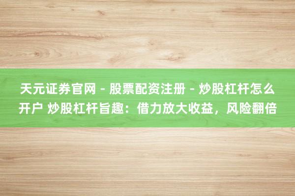 天元证券官网 - 股票配资注册 - 炒股杠杆怎么开户 炒股杠杆旨趣：借力放大收益，风险翻倍