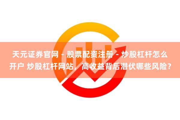 天元证券官网 - 股票配资注册 - 炒股杠杆怎么开户 炒股杠杆网站，高收益背后潜伏哪些风险？