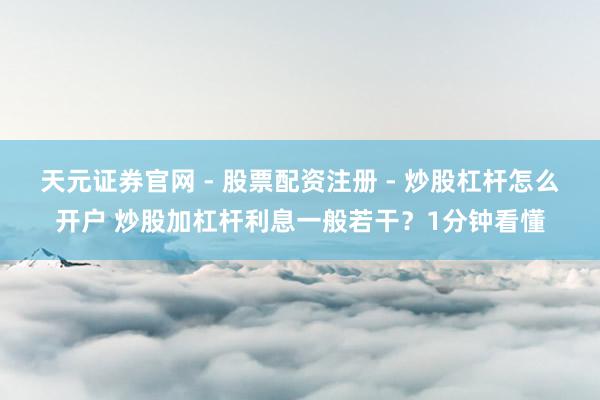 天元证券官网 - 股票配资注册 - 炒股杠杆怎么开户 炒股加杠杆利息一般若干？1分钟看懂