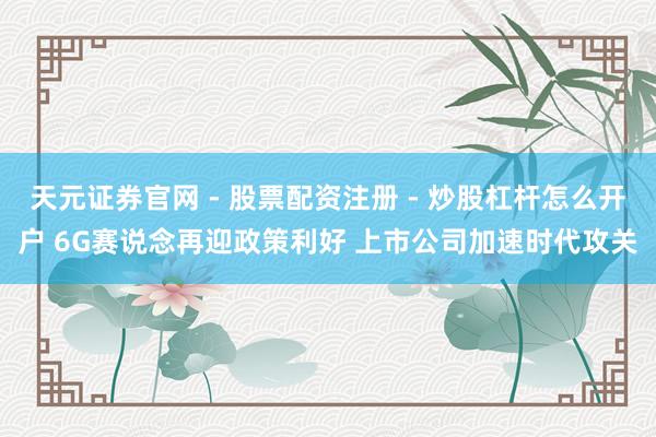 天元证券官网 - 股票配资注册 - 炒股杠杆怎么开户 6G赛说念再迎政策利好 上市公司加速时代攻关
