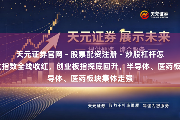 天元证券官网 - 股票配资注册 - 炒股杠杆怎么开户 三大指数全线收红，创业板指探底回升，半导体、医药板块集体走强