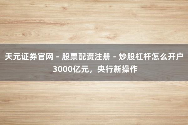 天元证券官网 - 股票配资注册 - 炒股杠杆怎么开户 3000亿元，央行新操作