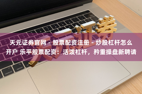 天元证券官网 - 股票配资注册 - 炒股杠杆怎么开户 乐平股票配资：活泼杠杆，矜重操盘新聘请