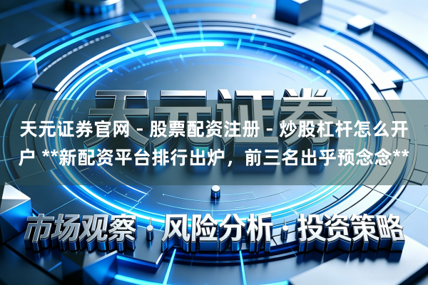 天元证券官网 - 股票配资注册 - 炒股杠杆怎么开户 **新配资平台排行出炉，前三名出乎预念念**