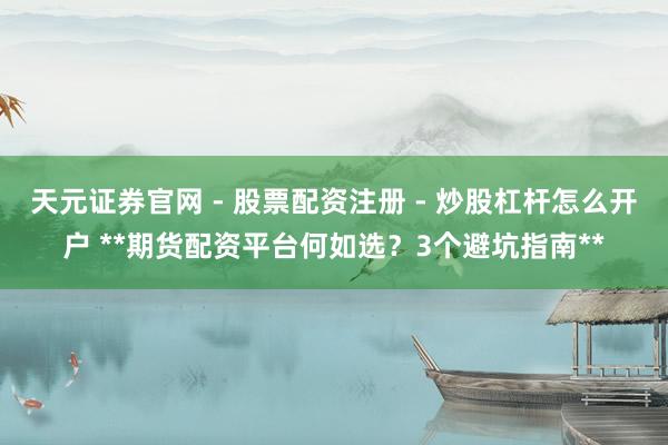 天元证券官网 - 股票配资注册 - 炒股杠杆怎么开户 **期货配资平台何如选？3个避坑指南**