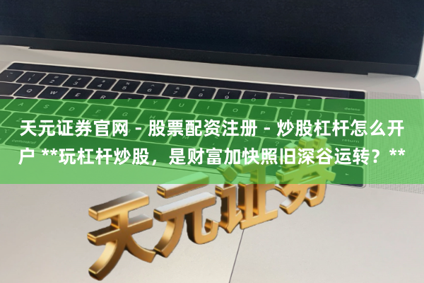 天元证券官网 - 股票配资注册 - 炒股杠杆怎么开户 **玩杠杆炒股，是财富加快照旧深谷运转？**